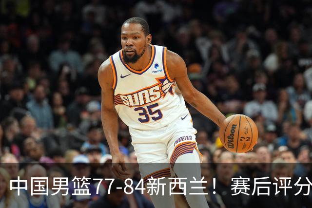 中国男篮77-84新西兰！赛后评分：4人满分 3人优秀 1人7中0严重拉胯